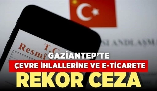 GAZİANTEP'TE ÇEVRE İHLALLERİNE VE E-TİCARETE REKOR CEZA