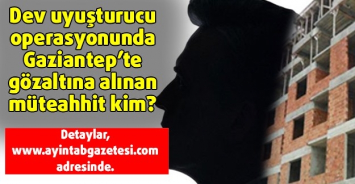 Dev uyuşturucu operasyonunda Gaziantep’te gözaltına alınan müteahhit kim?